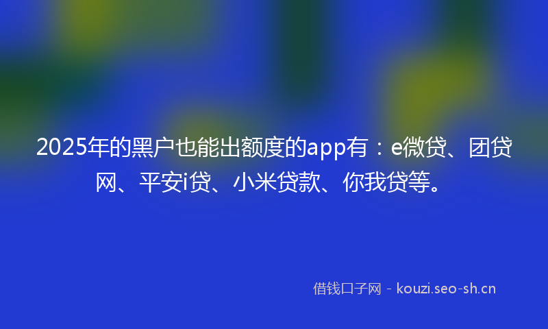 2025年的黑户也能出额度的app有：e微贷、团贷网、平安i贷、小米贷款、你我贷等。
