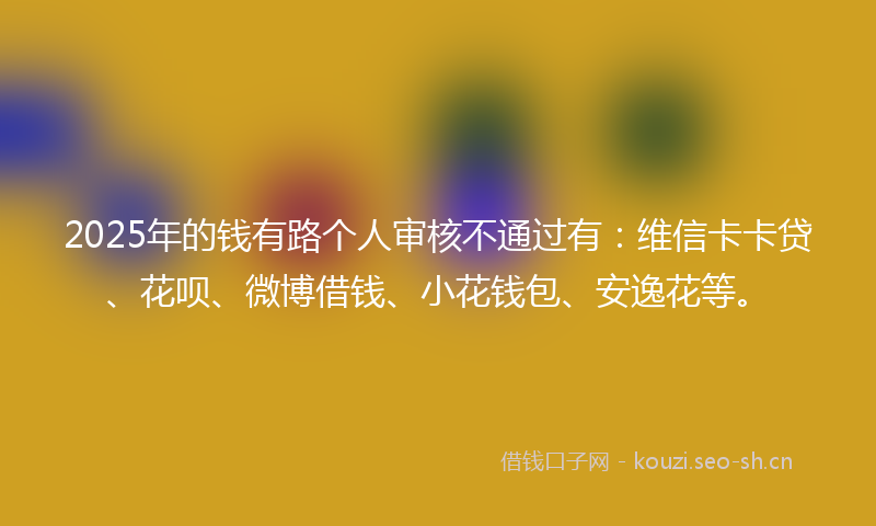 2025年的钱有路个人审核不通过有:维信卡卡贷、花呗、微博借钱、小花钱包、安逸花等。