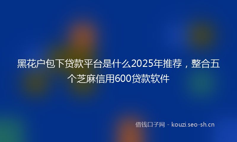 黑花户包下贷款平台是什么2025年推荐，整合五个芝麻信用600贷款软件