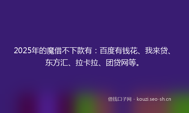 2025年的魔借不下款有：百度有钱花、我来贷、东方汇、拉卡拉、团贷网等。