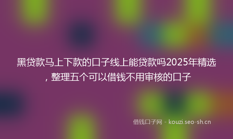 黑贷款马上下款的口子线上能贷款吗2025年精选,整理五个可以借钱不用审核的口子