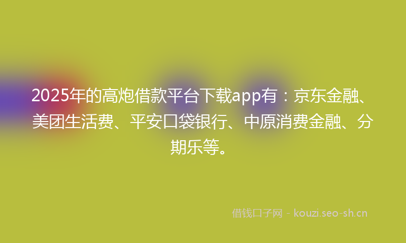 2025年的高炮借款平台下载app有：京东金融、美团生活费、平安口袋银行、中原消费金融、分期乐等。