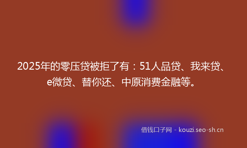 2025年的零压贷被拒了有：51人品贷、我来贷、e微贷、替你还、中原消费金融等。