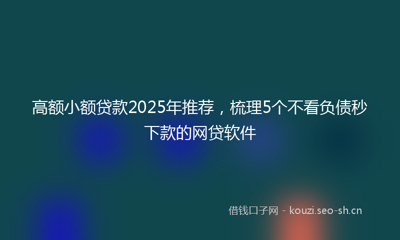 高额小额贷款2025年推荐，梳理5个不看负债秒下款的网贷软件