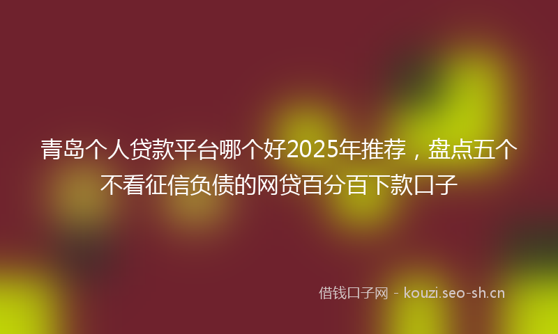 青岛个人贷款平台哪个好2025年推荐，盘点五个不看征信负债的网贷百分百下款口子