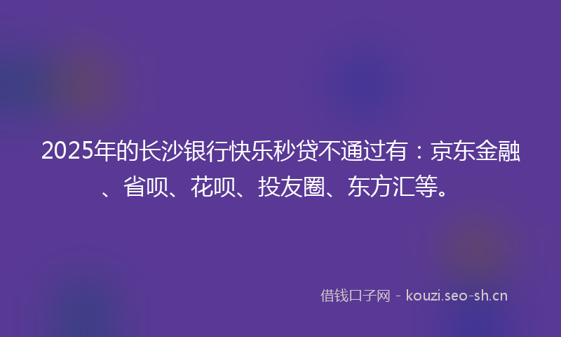 2025年的长沙银行快乐秒贷不通过有：京东金融、省呗、花呗、投友圈、东方汇等。