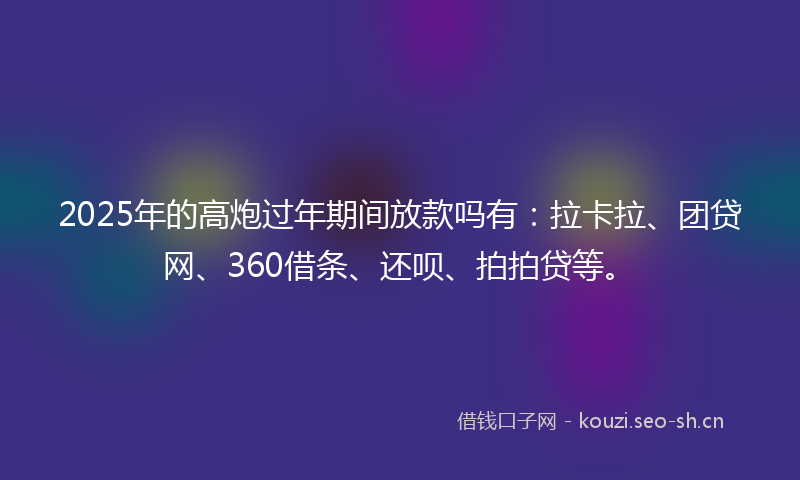2025年的高炮过年期间放款吗有：拉卡拉、团贷网、360借条、还呗、拍拍贷等。