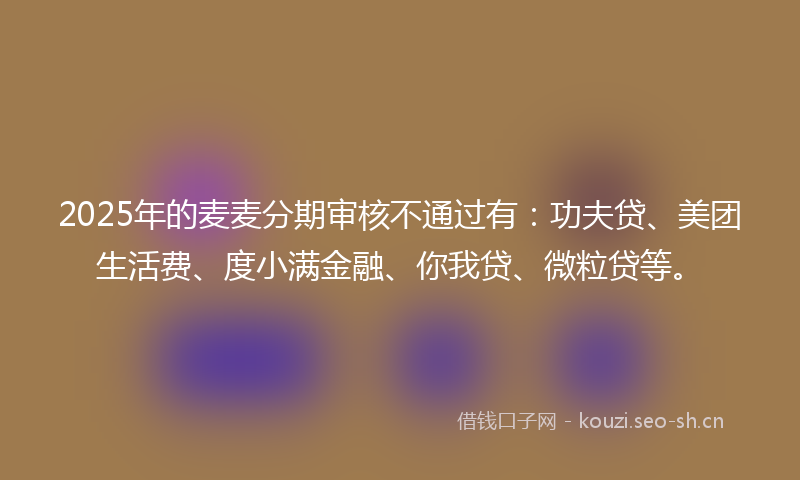 2025年的麦麦分期审核不通过有：功夫贷、美团生活费、度小满金融、你我贷、微粒贷等。