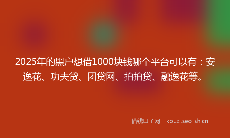 2025年的黑户想借1000块钱哪个平台可以有：安逸花、功夫贷、团贷网、拍拍贷、融逸花等。