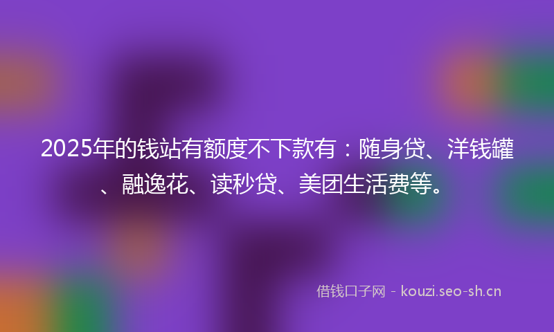 2025年的钱站有额度不下款有：随身贷、洋钱罐、融逸花、读秒贷、美团生活费等。