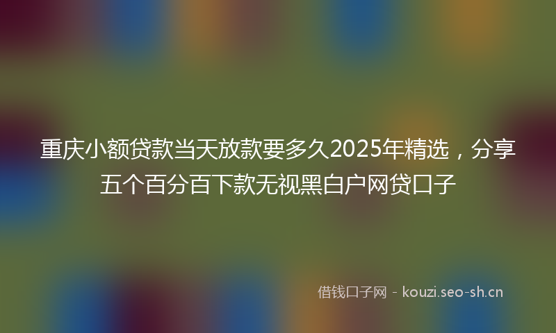 重庆小额贷款当天放款要多久2025年精选,分享五个百分百下款无视黑白户网贷口子