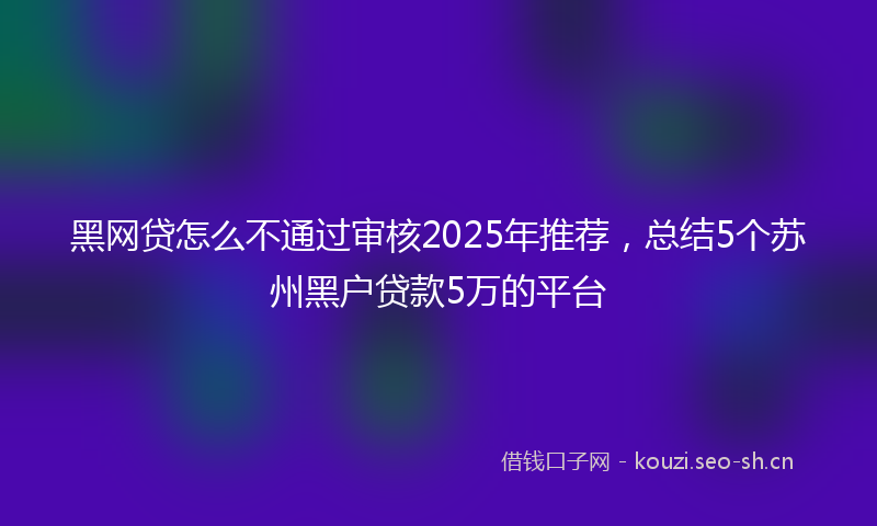 黑网贷怎么不通过审核2025年推荐，总结5个苏州黑户贷款5万的平台