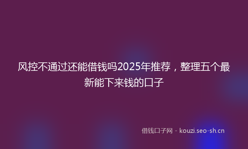 风控不通过还能借钱吗2025年推荐，整理五个最新能下来钱的口子