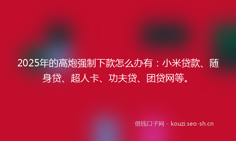 2025年的高炮强制下款怎么办有：小米贷款、随身贷、超人卡、功夫贷、团贷网等。