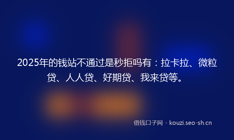 2025年的钱站不通过是秒拒吗有：拉卡拉、微粒贷、人人贷、好期贷、我来贷等。