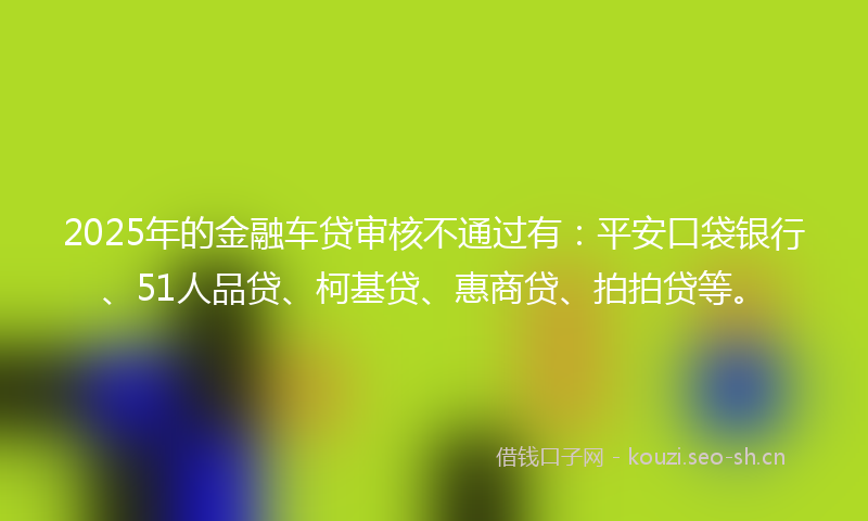 2025年的金融车贷审核不通过有：平安口袋银行、51人品贷、柯基贷、惠商贷、拍拍贷等。
