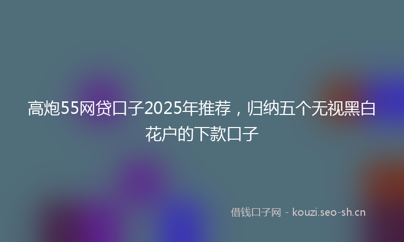 高炮55网贷口子2025年推荐，归纳五个无视黑白花户的下款口子