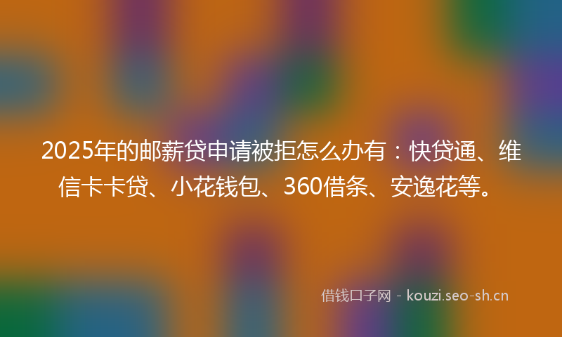 2025年的邮薪贷申请被拒怎么办有：快贷通、维信卡卡贷、小花钱包、360借条、安逸花等。