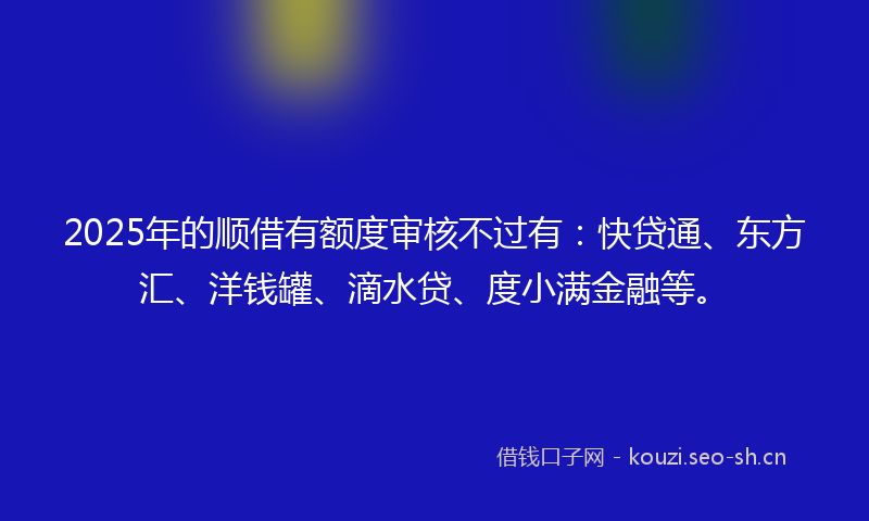 2025年的顺借有额度审核不过有：快贷通、东方汇、洋钱罐、滴水贷、度小满金融等。