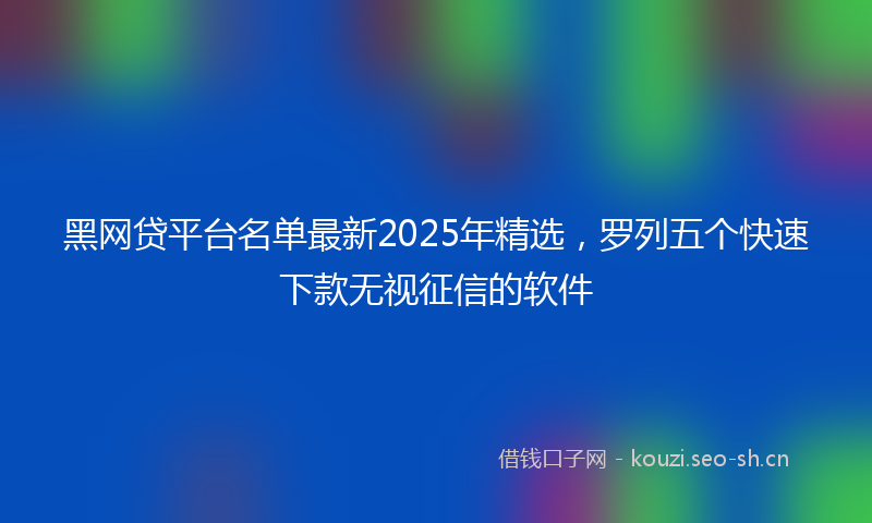 黑网贷平台名单最新2025年精选，罗列五个快速下款无视征信的软件