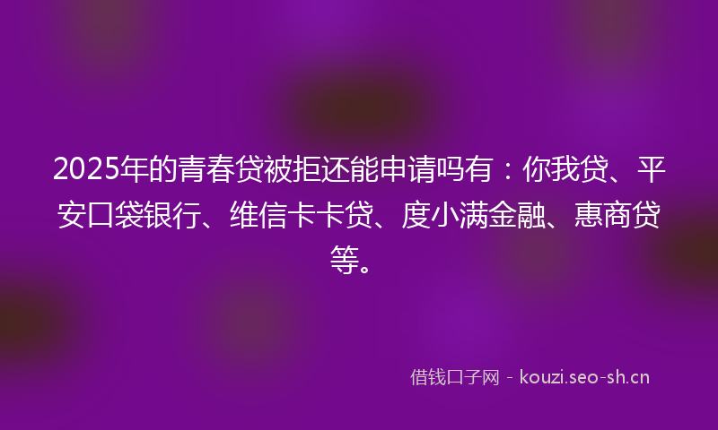 2025年的青春贷被拒还能申请吗有：你我贷、平安口袋银行、维信卡卡贷、度小满金融、惠商贷等。