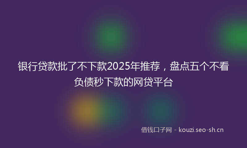 银行贷款批了不下款2025年推荐，盘点五个不看负债秒下款的网贷平台