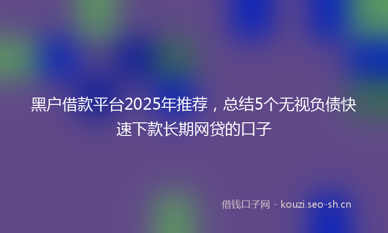黑户借款平台2025年推荐，总结5个无视负债快速下款长期网贷的口子
