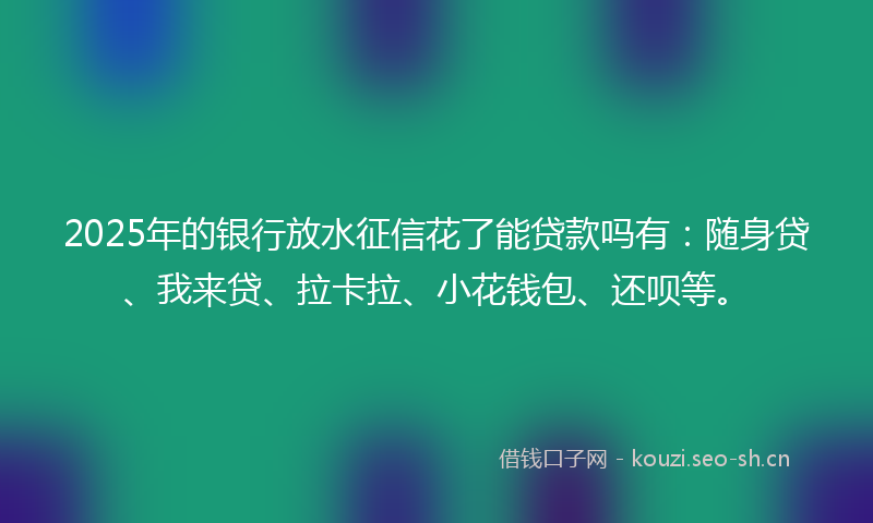 2025年的银行放水征信花了能贷款吗有：随身贷、我来贷、拉卡拉、小花钱包、还呗等。