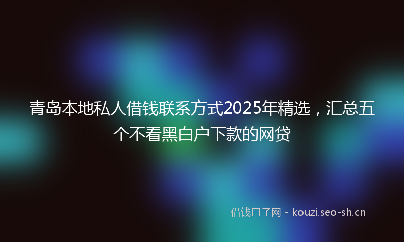 青岛本地私人借钱联系方式2025年精选，汇总五个不看黑白户下款的网贷