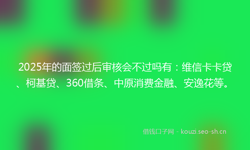 2025年的面签过后审核会不过吗有：维信卡卡贷、柯基贷、360借条、中原消费金融、安逸花等。