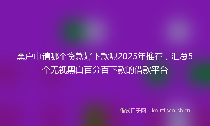 黑户申请哪个贷款好下款呢2025年推荐，汇总5个无视黑白百分百下款的借款平台