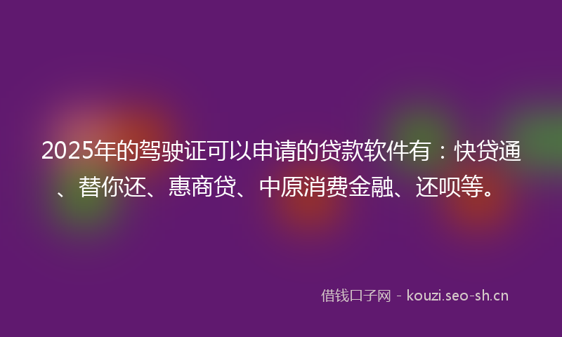 2025年的驾驶证可以申请的贷款软件有：快贷通、替你还、惠商贷、中原消费金融、还呗等。