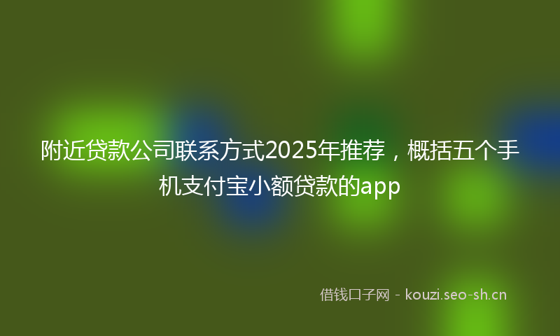 附近贷款公司联系方式2025年推荐，概括五个手机支付宝小额贷款的app