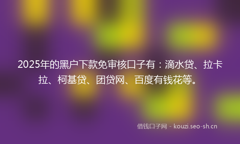 2025年的黑户下款免审核口子有:滴水贷、拉卡拉、柯基贷、团贷网、百度有钱花等。