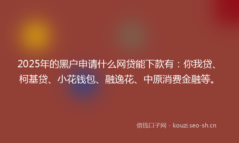 2025年的黑户申请什么网贷能下款有：你我贷、柯基贷、小花钱包、融逸花、中原消费金融等。