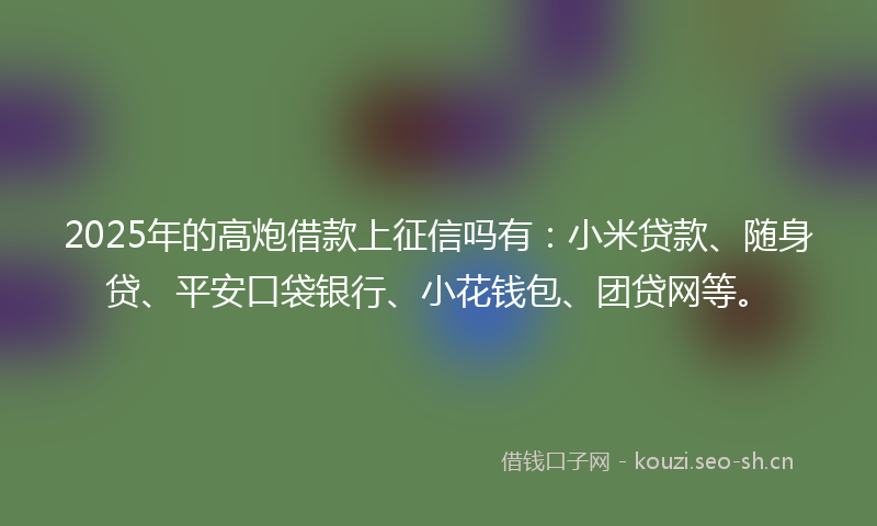 2025年的高炮借款上征信吗有：小米贷款、随身贷、平安口袋银行、小花钱包、团贷网等。