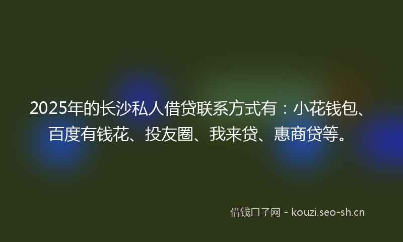 2025年的长沙私人借贷联系方式有：小花钱包、百度有钱花、投友圈、我来贷、惠商贷等。