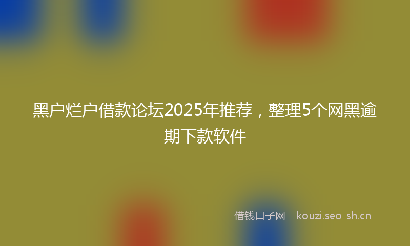 黑户烂户借款论坛2025年推荐，整理5个网黑逾期下款软件