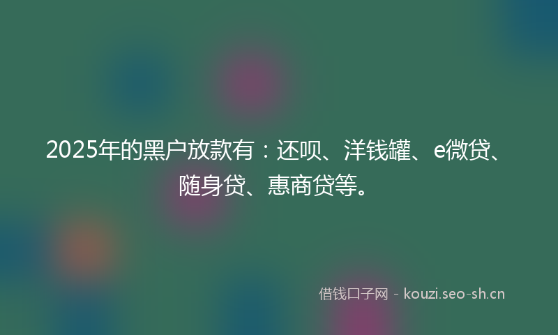 2025年的黑户放款有:还呗、洋钱罐、e微贷、随身贷、惠商贷等。