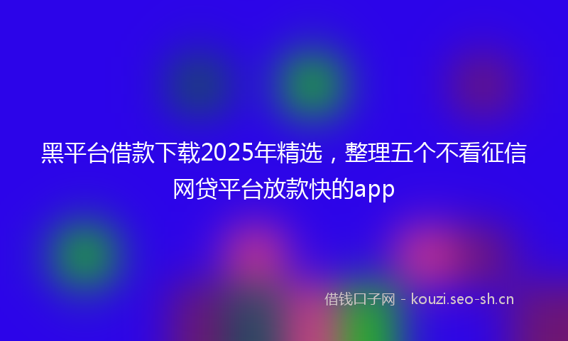 黑平台借款下载2025年精选，整理五个不看征信网贷平台放款快的app