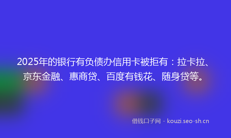 2025年的银行有负债办信用卡被拒有：拉卡拉、京东金融、惠商贷、百度有钱花、随身贷等。