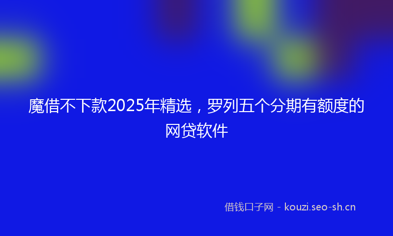 魔借不下款2025年精选，罗列五个分期有额度的网贷软件