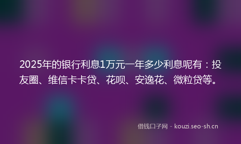 2025年的银行利息1万元一年多少利息呢有：投友圈、维信卡卡贷、花呗、安逸花、微粒贷等。