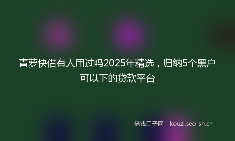 青萝快借有人用过吗2025年精选,归纳5个黑户可以下的贷款平台