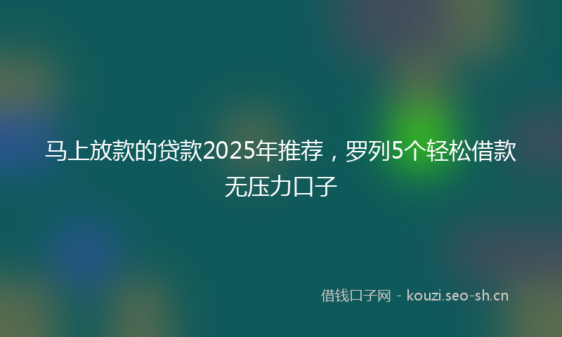 马上放款的贷款2025年推荐,罗列5个轻松借款无压力口子