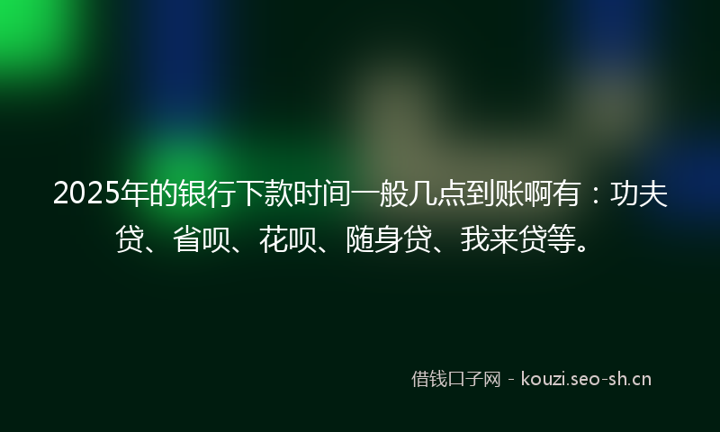 2025年的银行下款时间一般几点到账啊有：功夫贷、省呗、花呗、随身贷、我来贷等。