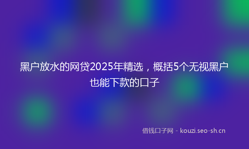 黑户放水的网贷2025年精选，概括5个无视黑户也能下款的口子