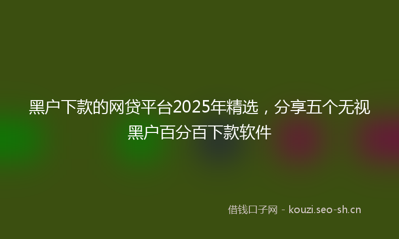 黑户下款的网贷平台2025年精选，分享五个无视黑户百分百下款软件