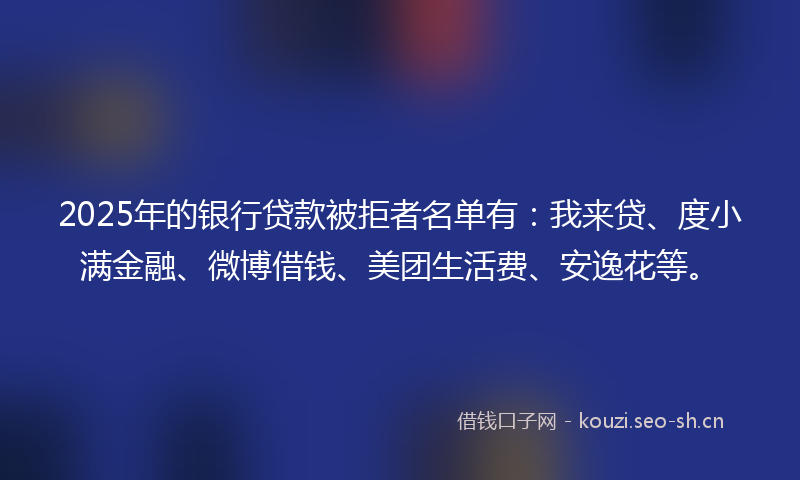 2025年的银行贷款被拒者名单有：我来贷、度小满金融、微博借钱、美团生活费、安逸花等。