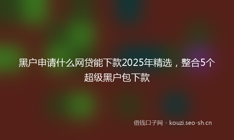 黑户申请什么网贷能下款2025年精选，整合5个超级黑户包下款